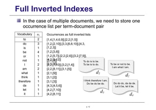 Full Inverted Indexes
In the case of multiple documents, we need to store one
occurrence list per term-document pair
Vocabulary ni
to 2
do 3
is 1
be 4
or 1
not 1
I 2
am 2
what 1
think 1
therefore 1
da 1
let 1
it 1
Occurrences as full inverted lists
[1,4,[1,4,6,9]],[2,2,[1,5]]
[1,2,[2,10]],[3,3,[6,8,10]],[4,3,
[1,2,3]]
[1,2,[3,8]]
[1,2,[5,7]],[2,2,[2,6]],[3,2,[7,9]],
[4,2,[9,12]]
[2,1,[3]]
[2,1,[4]]
[2,2,[7,10]],[3,2,[1,4]]
[2,2,[8,11]],[3,1,[5]]
[2,1,[9]]
[3,1,[2]]
[3,1,[3]]
[4,3,[4,5,6]]
[4,2,[7,10]]
[4,2,[8,11]]
To do is to be.
To be is to do. To be or not to be.
I am what I am.
I think therefore I am.
Do be do be do.
d1
d2
d3
Do do do, da da da.
Let it be, let it be.
p. 12
d4
 