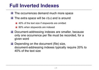 Full Inverted Indexes
The occurrences demand much more space
The extra space will be O(n) and is around
40% of the text size if stopwords are omitted
80% when stopwords are indexed
Document-addressing indexes are smaller, because
only one occurrence per file must be recorded, for a
given word
Depending on the document (file) size,
document-addressing indexes typically require 20% to
40% of the text size
p. 14
 