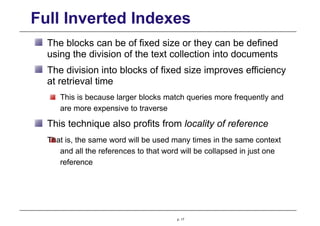 Full Inverted Indexes
The blocks can be of fixed size or they can be defined
using the division of the text collection into documents
The division into blocks of fixed size improves efficiency
at retrieval time
This is because larger blocks match queries more frequently and
are more expensive to traverse
This technique also profits from locality of reference
That is, the same word will be used many times in the same context
and all the references to that word will be collapsed in just one
reference
p. 17
 
