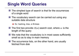 Single Word Queries
The simplest type of search is that for the occurrences
of a single word
The vocabulary search can be carried out using any
suitable data structure
Ex: hashing, tries, or B-trees
The first two provide O(m) search cost, where m is the
length of the query
We note that the vocabulary is in most cases sufficiently
small so as to stay in main memory
The occurrence lists, on the other hand, are usually
fetched from disk
p. 18
 