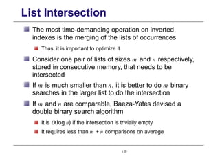 List Intersection
The most time-demanding operation on inverted
indexes is the merging of the lists of occurrences
Thus, it is important to optimize it
Consider one pair of lists of sizes m and n respectively,
stored in consecutive memory, that needs to be
intersected
If m is much smaller than n, it is better to do m binary
searches in the larger list to do the intersection
If m and n are comparable, Baeza-Yates devised a
double binary search algorithm
It is O(log n) if the intersection is trivially empty
It requires less than m + n comparisons on average
p. 20
 