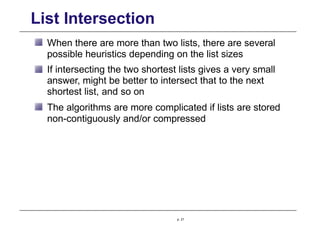 List Intersection
When there are more than two lists, there are several
possible heuristics depending on the list sizes
If intersecting the two shortest lists gives a very small
answer, might be better to intersect that to the next
shortest list, and so on
The algorithms are more complicated if lists are stored
non-contiguously and/or compressed
p. 21
 