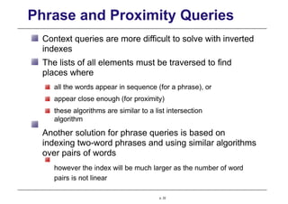 Phrase and Proximity Queries
Context queries are more difficult to solve with inverted
indexes
The lists of all elements must be traversed to find
places where
all the words appear in sequence (for a phrase), or
appear close enough (for proximity)
these algorithms are similar to a list intersection
algorithm
Another solution for phrase queries is based on
indexing two-word phrases and using similar algorithms
over pairs of words
however the index will be much larger as the number of word
pairs is not linear
p. 22
 