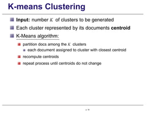 K-means Clustering
Input: number K of clusters to be generated
Each cluster represented by its documents centroid
K-Means algorithm:
partition docs among the K clusters
each document assigned to cluster with closest centroid
recompute centroids
repeat process until centroids do not change
p. 18
 