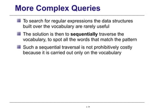 More Complex Queries
To search for regular expressions the data structures
built over the vocabulary are rarely useful
The solution is then to sequentially traverse the
vocabulary, to spot all the words that match the pattern
Such a sequential traversal is not prohibitively costly
because it is carried out only on the vocabulary
p. 24
 