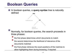 Boolean Queries
In boolean queries, a query syntax tree is naturally
defined
OR
translation
AND
syntax
syntactic
Normally, for boolean queries, the search proceeds in
three phases:
the first phase determines which documents to match
the second determines the likelihood of relevance of the
documents matched
the final phase retrieves the exact positions of the matches to
allow highlighting them during browsing, if required
p. 25
 