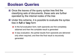Boolean Queries
Once the leaves of the query syntax tree find the
classifying sets of documents, these sets are further
operated by the internal nodes of the tree
Under this scheme, it is possible to evaluate the syntax
tree in full or lazy form
In the full evaluation form, both operands are first completely
obtained and then the complete result is generated
In lazy evaluation, the partial results from operands are delivered
only when required, and then the final result is recursively
generated
p. 26
 