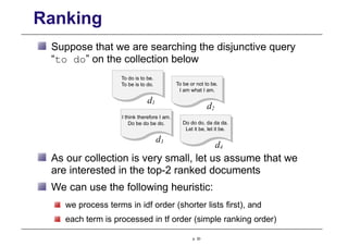 Ranking
Suppose that we are searching the disjunctive query
“to do” on the collection below
To do is to be.
To be is to do. To be or not to be.
I am what I am.
I think therefore I am.
Do be do be do.
d1
d2
d3
Do do do, da da da.
Let it be, let it be.
d4
As our collection is very small, let us assume that we
are interested in the top-2 ranked documents
We can use the following heuristic:
we process terms in idf order (shorter lists first), and
each term is processed in tf order (simple ranking order)
p. 30
 