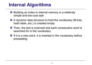 Internal Algorithms
Building an index in internal memory is a relatively
simple and low-cost task
A dynamic data structure to hold the vocabulary (B-tree,
hash table, etc.) is created empty
Then, the text is scanned and each consecutive word is
searched for in the vocabulary
If it is a new word, it is inserted in the vocabulary before
proceeding
p. 32
 