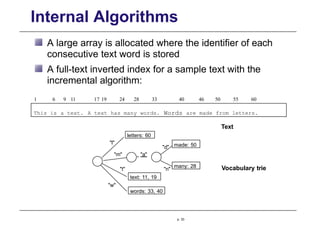 Internal Algorithms
A large array is allocated where the identifier of each
consecutive text word is stored
A full-text inverted index for a sample text with the
incremental algorithm:
Vocabulary trie
p. 33
This is a text. A text has many words. Words are made from letters.
1 6 9 11 17 19 24 28 33 40 46 50 55 60
Text
"d"
"a"
"n"
letters: 60
made: 50
many: 28
text: 11, 19
words: 33, 40
"l"
"m"
"t"
"w"
 
