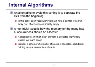 Internal Algorithms
An alternative to avoid this sorting is to separate the
lists from the beginning
In this case, each vocabulary word will hold a pointer to its own
array (list) of occurrences, initially empty
A non trivial issue is how the memory for the many lists
of occurrences should be allocated
A classical list in which each element is allocated individually
wastes too much space
Instead, a scheme where a list of blocks is allocated, each block
holding several entries, is preferable
p. 35
 