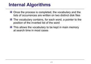 Internal Algorithms
Once the process is completed, the vocabulary and the
lists of occurrences are written on two distinct disk files
The vocabulary contains, for each word, a pointer to the
position of the inverted list of the word
This allows the vocabulary to be kept in main memory
at search time in most cases
p. 36
 