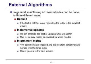 External Algorithms
In general, maintaining an inverted index can be done
in three different ways:
Rebuild
If the text is not that large, rebuilding the index is the simplest
solution
Incremental updates
We can amortize the cost of updates while we search
That is, we only modify an inverted list when needed
Intermittent merge
New documents are indexed and the resultant partial index is
merged with the large index
This in general is the best solution
p. 39
 