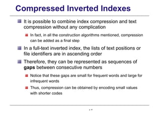 Compressed Inverted Indexes
It is possible to combine index compression and text
compression without any complication
In fact, in all the construction algorithms mentioned, compression
can be added as a final step
In a full-text inverted index, the lists of text positions or
file identifiers are in ascending order
Therefore, they can be represented as sequences of
gaps between consecutive numbers
Notice that these gaps are small for frequent words and large for
infrequent words
Thus, compression can be obtained by encoding small values
with shorter codes
p. 41
 