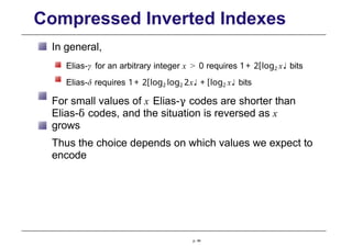 Compressed Inverted Indexes
In general,
Elias-γ for an arbitrary integer x > 0 requires 1+ 2[log2 x♩ bits
Elias-δ requires 1+ 2[log2 log2 2x♩ + [log2 x♩ bits
For small values of x Elias-γ codes are shorter than
Elias-δ codes, and the situation is reversed as x
grows
Thus the choice depends on which values we expect to
encode
p. 44
 