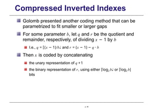 Compressed Inverted Indexes
Golomb presented another coding method that can be
parametrized to fit smaller or larger gaps
For some parameter b, let q and r be the quotient and
remainder, respectively, of dividing x − 1 by b
I.e., q = [(x − 1)/b♩ and r = (x − 1) − q · b
Then x is coded by concatenating
the unary representation of q +1
the binary representation of r, using either [log2 b♩ or [log2 b|
bits
p. 45
 