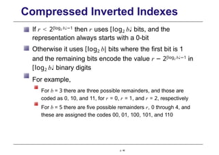 Compressed Inverted Indexes
If r < 2[log2 b♩−1 then r uses [log2 b♩ bits, and the
representation always starts with a 0-bit
Otherwise it uses [log2 b| bits where the first bit is 1
and the remaining bits encode the value r − 2[log2 b♩−1 in
[log2 b♩ binary digits
For example,
For b = 3 there are three possible remainders, and those are
coded as 0, 10, and 11, for r = 0, r = 1, and r = 2, respectively
For b = 5 there are five possible remainders r, 0 through 4, and
these are assigned the codes 00, 01, 100, 101, and 110
p. 46
 