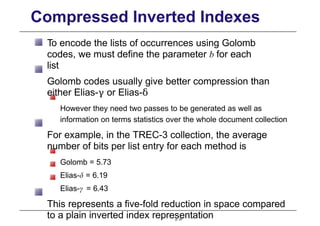 Compressed Inverted Indexes
To encode the lists of occurrences using Golomb
codes, we must define the parameter b for each
list
Golomb codes usually give better compression than
either Elias-γ or Elias-δ
However they need two passes to be generated as well as
information on terms statistics over the whole document collection
For example, in the TREC-3 collection, the average
number of bits per list entry for each method is
Golomb = 5.73
Elias-δ = 6.19
Elias-γ = 6.43
This represents a five-fold reduction in space compared
to a plain inverted index representation
p. 47
 