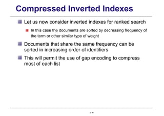 Compressed Inverted Indexes
Let us now consider inverted indexes for ranked search
In this case the documents are sorted by decreasing frequency of
the term or other similar type of weight
Documents that share the same frequency can be
sorted in increasing order of identifiers
This will permit the use of gap encoding to compress
most of each list
p. 48
 