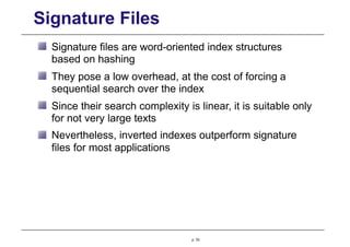 Signature Files
Signature files are word-oriented index structures
based on hashing
They pose a low overhead, at the cost of forcing a
sequential search over the index
Since their search complexity is linear, it is suitable only
for not very large texts
Nevertheless, inverted indexes outperform signature
files for most applications
p. 53
 