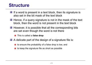 Structure
If a word is present in a text block, then its signature is
also set in the bit mask of the text block
Hence, if a query signature is not in the mask of the text
block, then the word is not present in the text block
However, it is possible that all the corresponding bits
are set even though the word is not there
This is called a false drop
A delicate part of the design of a signature file is:
to ensure the probability of a false drop is low, and
to keep the signature file as short as possible
p. 55
 