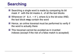 Searching
Searching a single word is made by comparing its bit
mask W with the bit masks Bi of all the text blocks
Whenever (W & Bi = W ), where & is the bit-wise AND,
the text block may contain the word
Hence, an online traversal must be performed to verify if
the word is actually there
This traversal cannot be avoided as in inverted
indexes (except if the risk of a false match is accepted)
p. 58
 