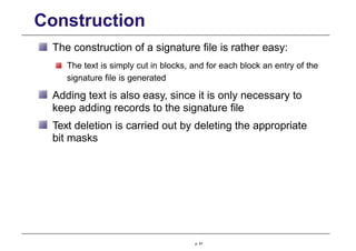 Construction
The construction of a signature file is rather easy:
The text is simply cut in blocks, and for each block an entry of the
signature file is generated
Adding text is also easy, since it is only necessary to
keep adding records to the signature file
Text deletion is carried out by deleting the appropriate
bit masks
p. 61
 