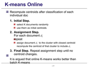 K-means Online
Recompute centroids after classification of each
individual doc
1. Initial Step.
select K documents randomly
use them as initial centroids
2. Assignment Step.
For each document dj
repeat
assign document dj to the cluster with closest centroid
recompute the centroid of that cluster to include dj
3. Final Step. Repeat assignment step until no
centroid changes.
It is argued that online K-means works better than
batch K-means
p. 22
 