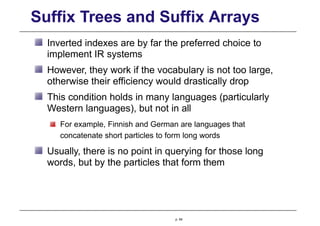 Suffix Trees and Suffix Arrays
Inverted indexes are by far the preferred choice to
implement IR systems
However, they work if the vocabulary is not too large,
otherwise their efficiency would drastically drop
This condition holds in many languages (particularly
Western languages), but not in all
For example, Finnish and German are languages that
concatenate short particles to form long words
Usually, there is no point in querying for those long
words, but by the particles that form them
p. 64
 