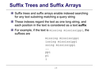 Suffix Trees and Suffix Arrays
Suffix trees and suffix arrays enable indexed searching
for any text substring matching a query string
These indexes regard the text as one long string, and
each position in the text is considered as a text suffix
For example, if the text is missing mississippi, the
suffixes are
missing mississippi
issing mississippi
ssing mississippi
..
ppi
pi
i
p. 65
 