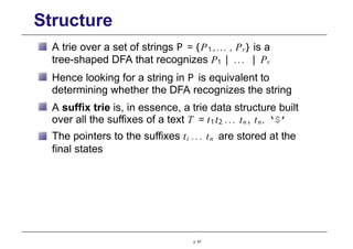 Structure
A trie over a set of strings P = {P1 ,... , Pr} is a
tree-shaped DFA that recognizes P1 | ... | Pr
Hence looking for a string in P is equivalent to
determining whether the DFA recognizes the string
A suffix trie is, in essence, a trie data structure built
over all the suffixes of a text T = t1t2 ... tn , tn , ‘$’
The pointers to the suffixes ti ... tn are stored at the
final states
p. 67
 