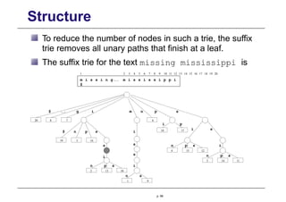Structure
To reduce the number of nodes in such a trie, the suffix
trie removes all unary paths that finish at a leaf.
The suffix trie for the text missing mississippi is
1 2 3 4 5 6 7 8 9 10 11 12 13 14 15 16 17 18 19 20
m i s s i n g m i s s i s s i p p i
$
14 11
4 12
p s
n
i s
i p
18 17
19 5 16
s s
s
i
i
s
n
$ p
6
1 9
7
20 8
n s
g
$ n
m
i
i
p s
n
2 13 10
s
p
15
i
p s
n
3
p. 68
 