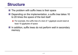 Structure
The problem with suffix trees is their space
Depending on the implementation, a suffix tree takes 10
to 20 times the space of the text itself
For example, the suffix tree of a text of 1 gigabyte would need at
least 10 gigabytes of space
In addition, suffix trees do not perform well in secondary
memory
p. 70
 