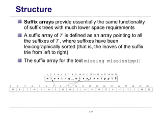 Structure
Suffix arrays provide essentially the same functionality
of suffix trees with much lower space requirements
A suffix array of T is defined as an array pointing to all
the suffixes of T , where suffixes have been
lexicographically sorted (that is, the leaves of the suffix
trie from left to right)
The suffix array for the text missing mississippi:
20
1 2 3 4 5 6 7 8 9 10 11 12 13 14 15 16 17 18 19 20
m i s s i n g m i s s i s s i p p i $
p. 71
20 8 7 19 5 16 2 13 10 1 9 6 18 17 4 15 12 3 14 11
1 2 3 4 5 6 7 8 10
9 12
11 13 14 15 16 17 18 19
 