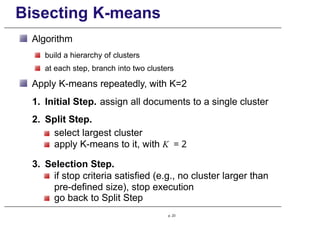 Bisecting K-means
Algorithm
build a hierarchy of clusters
at each step, branch into two clusters
Apply K-means repeatedly, with K=2
1. Initial Step. assign all documents to a single cluster
2. Split Step.
select largest cluster
apply K-means to it, with K = 2
3. Selection Step.
if stop criteria satisfied (e.g., no cluster larger than
pre-defined size), stop execution
go back to Split Step
p. 23
 