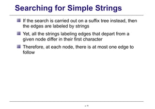 Searching for Simple Strings
If the search is carried out on a suffix tree instead, then
the edges are labeled by strings
Yet, all the strings labeling edges that depart from a
given node differ in their first character
Therefore, at each node, there is at most one edge to
follow
p. 75
 