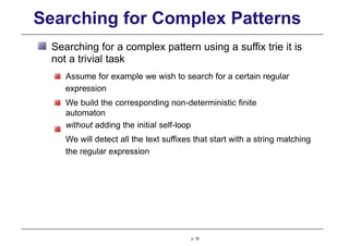 Searching for Complex Patterns
Searching for a complex pattern using a suffix trie it is
not a trivial task
Assume for example we wish to search for a certain regular
expression
We build the corresponding non-deterministic finite
automaton
without adding the initial self-loop
We will detect all the text suffixes that start with a string matching
the regular expression
p. 79
 