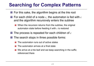 Searching for Complex Patterns
For this sake, the algorithm begins at the trie root
For each child of a node c, the automaton is fed with c
and the algorithm recursively enters the subtree
When the recursion returns from the subtree, the original
automaton state before feeding it with c is restored
The process is repeated for each children of c
The search stops in three possible forms:
The automaton runs out of active states
The automaton arrives at a final state
We arrive at a trie leaf and we keep searching in the suffix
referenced there
p. 80
 