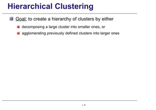 Hierarchical Clustering
Goal: to create a hierarchy of clusters by either
decomposing a large cluster into smaller ones, or
agglomerating previously defined clusters into larger ones
p. 24
 