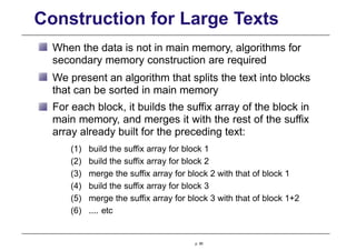 Construction for Large Texts
When the data is not in main memory, algorithms for
secondary memory construction are required
We present an algorithm that splits the text into blocks
that can be sorted in main memory
For each block, it builds the suffix array of the block in
main memory, and merges it with the rest of the suffix
array already built for the preceding text:
(1) build the suffix array for block 1
(2) build the suffix array for block 2
(3) merge the suffix array for block 2 with that of block 1
(4) build the suffix array for block 3
(5) merge the suffix array for block 3 with that of block 1+2
(6) .... etc
p. 85
 