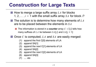 Construction for Large Texts
How to merge a large suffix array LA for blocks
1, 2,... ,i − 1 with the small suffix array SA for block i?
The solution is to determine how many elements of LA
are to be placed between the elements in S A
The information is stored in a counter array C: C[j] tells how
many suffixes of LA lie between SA[j] and SA[j + 1]
Once C is computed, LA and SA are easily merged:
(1) append the first C[0] elements of LA
(2) append SA[1]
(3) append the next C[1] elements of LA
(4) append SA[2]
(5) append the next C[2] elements of LA
(6) append SA[3]
(7) .... etc
p. 86
 