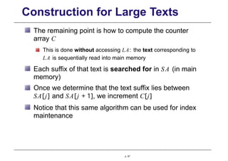 Construction for Large Texts
The remaining point is how to compute the counter
array C
This is done without accessing LA: the text corresponding to
LA is sequentially read into main memory
Each suffix of that text is searched for in SA (in main
memory)
Once we determine that the text suffix lies between
SA[j] and SA[j + 1], we increment C[j]
Notice that this same algorithm can be used for index
maintenance
p. 87
 