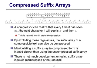 Compressed Suffix Arrays
20
1 2 3 4 5 6 7 8 9 10 11 12 13 14 15 16 17 18 19 20
m i s s i n g m i s s i s s i p p i $
20 8 7 19 5 16 2 13 10 1 9 6 18 17 4 15 12 3 14 11
1 2 3 4 5 6 7 8 10
9 12
11 13 14 15 16 17 18 19
A compressor can realize that every time it has seen
si, the next character it will see is s and then i
This is related to k-th order compression
By exploiting these regularities, the suffix array of a
compressible text can also be compressed
Manipulating a suffix array in compressed form is
indeed slower than using the uncompressed suffix array
There is not much development on using suffix array
indexes (compressed or not) on disk
p. 91
 