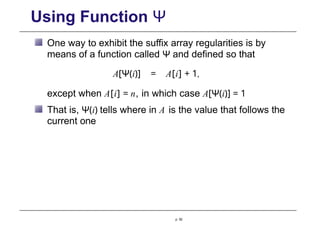 Using Function Ψ
One way to exhibit the suffix array regularities is by
means of a function called Ψ and defined so that
A[Ψ(i)] = A[i] + 1,
except when A[i] = n, in which case A[Ψ(i)] = 1
That is, Ψ(i) tells where in A is the value that follows the
current one
p. 92
 