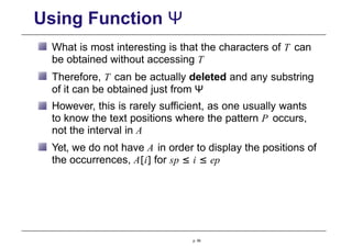 Using Function Ψ
What is most interesting is that the characters of T can
be obtained without accessing T
Therefore, T can be actually deleted and any substring
of it can be obtained just from Ψ
However, this is rarely sufficient, as one usually wants
to know the text positions where the pattern P occurs,
not the interval in A
Yet, we do not have A in order to display the positions of
the occurrences, A[i] for sp ≤ i ≤ ep
p. 95
 