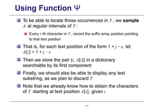 Using Function Ψ
To be able to locate those occurrences in T , we sample
A at regular intervals of T :
Every s-th character in T , record the suffix array position pointing
to that text position
That is, for each text position of the form 1 + j · s, let
A[i] = 1 + j · s
Then we store the pair (i, A[i]) in a dictionary
searchable by its first component
Finally, we should also be able to display any text
substring, as we plan to discard T
Note that we already know how to obtain the characters
of T starting at text position A[i], given i
p. 96
 