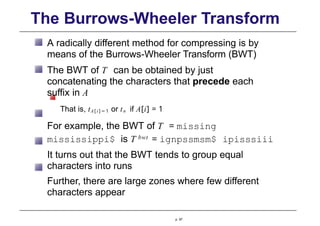 The Burrows-Wheeler Transform
A radically different method for compressing is by
means of the Burrows-Wheeler Transform (BWT)
The BWT of T can be obtained by just
concatenating the characters that precede each
suffix in A
That is, tA [ i ] − 1 or tn if A[i] = 1
For example, the BWT of T = missing
mississippi$ is T bwt = ignpssmsm$ ipisssiii
It turns out that the BWT tends to group equal
characters into runs
Further, there are large zones where few different
characters appear
p. 97
 