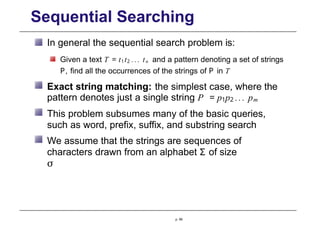 Sequential Searching
In general the sequential search problem is:
Given a text T = t1t2 ... tn and a pattern denoting a set of strings
P, find all the occurrences of the strings of P in T
Exact string matching: the simplest case, where the
pattern denotes just a single string P = p1p2 ... pm
This problem subsumes many of the basic queries,
such as word, prefix, suffix, and substring search
We assume that the strings are sequences of
characters drawn from an alphabet Σ of size
σ
p. 99
 