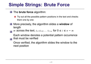 Simple Strings: Brute Force
The brute force algorithm:
Try out all the possible pattern positions in the text and checks
them one by one
More precisely, the algorithm slides a window of
length
m across the text, ti+1ti+2 ... ti + m for 0 ≤ i ≤ n − m
Each window denotes a potential pattern occurrence
that must be verified
Once verified, the algorithm slides the window to the
next position
p. 101
 