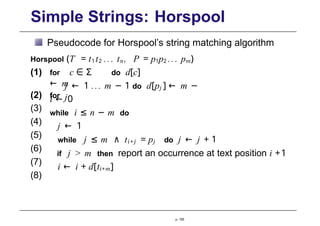 Simple Strings: Horspool
Pseudocode for Horspool’s string matching algorithm
Horspool (T = t1t2 ... tn, P = p1p2 ... pm)
p. 105
j ← 1 ... m − 1 do d[pj ] ← m −
j
i ← 0
while i ≤ n − m do
j ← 1
(1) for c ∈ Σ do d[c]
← m
(2) for
(3)
(4)
(5)
(6)
(7)
(8)
while j ≤ m ∧ ti +j = pj do j ← j + 1
if j > m then report an occurrence at text position i +1
i ← i + d[ti+m]
 